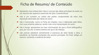 Ficha de Resumo/ de Conteúdo
 Apresenta uma síntese bem clara e concisa das ideias principais do autor ou
um resumo dos aspectos essenciais da obra. Características:
 não é um sumário ou índice das partes componentes da obra, mas
exposição abreviada das ideias do autor;
 não é transcrição, como na ficha de citações, mas é elaborada pelo leitor,
com suas próprias palavras, sendo mais uma interpretação do autor;
 não é longa: apresentam-se mais informações do que a ficha bibliográfica,
que, por sua vez, é menos extensa do que a do esboço;
 não precisa obedecer estritamente à estrutura da obra: lendo a obra, o
estudioso vai fazendo anotações dos pontos principais. Ao final, redige um
resumo, contendo a essência do texto.
 