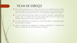 FICHA DE ESBOÇO
 Tem certa semelhança com a ficha de resumo ou conteúdo, pois se refere
à apresentação das principais ideias expressas pelo autor, ao longo da sua
obra ou parte dela, porém de forma mais detalhada. Aspectos principais:
 é a mais extensa das fichas, apesar de requerer, também, capacidade de
síntese, pois o conteúdo de uma obra, parte dela ou de um artigo mais
extenso é expresso em uma ou algumas fichas;
 é a mais detalhada, em virtude de a síntese das ideias ser realizada quase
que de página a página;
 exige a indicação das páginas, em espaço apropriado, à esquerda da
ficha, à medida que se vai sintetizando o material.
 