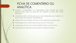 FICHA DE COMENTÁRIO OU
ANALÍTICA
 Consiste na explicitação ou interpretação crítica pessoal das ideias
expressas pelo autor, ao longo de seu trabalho ou parte dele. Pode
apresentar:
 comentário sobre a forma pela qual o autor desenvolve seu trabalho, no
que se refere aos aspectos metodológicos;
 análise crítica do conteúdo, tomando como referencial a própria obra;
 interpretação de um texto obscuro para torná-lo mais claro;
 comparação da obra com outros trabalhos sobre o mesmo tema;
 explicitação da importância da obra para o estudo em pauta.
 