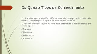 Os Quatro Tipos de Conhecimento
1) O conhecimento científico diferencia-se do popular muito mais pelo
contexto metodológico do que propriamente pelo conteúdo.
2) Lakatos ao citar Trujillo diz que esse sistematiza o conhecimento em
quatro tipos:
a)Popular;
b)Filosófico;
c)Religioso; e
d)Científico
 