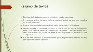 Resumo de textos
 É um tipo de trabalho comumente exigido em escolas superiores;
 O resumo ou síntese de textos pode ser realizado a partir de uma obra completa
ou um único capitulo;
 Trata-se de um trabalho de extração de ideias, de um exercício de leitura;
 Quando se pede o resumo de um texto, o que se tem em vista e a síntese das
ideias do raciocínio e não a mera redução dos parágrafos. O resumo de texto trata-
se na realidade de uma síntese das ideias e não das palavras do texto (SEVERINO,
2000 p. 130).
 Não se deve confundir o resumo/síntese que é exigido como trabalho didático
com o resumo técnico-científico.
 