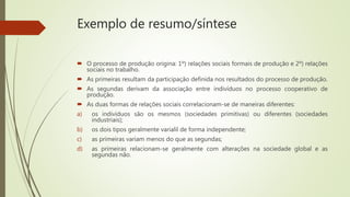 Exemplo de resumo/síntese
 O processo de produção origina: 1º) relações sociais formais de produção e 2º) relações
sociais no trabalho.
 As primeiras resultam da participação definida nos resultados do processo de produção.
 As segundas derivam da associação entre indivíduos no processo cooperativo de
produção.
 As duas formas de relações sociais correlacionam-se de maneiras diferentes:
a) os indivíduos são os mesmos (sociedades primitivas) ou diferentes (sociedades
industriais);
b) os dois tipos geralmente varialil de forma independente;
c) as primeiras variam menos do que as segundas;
d) as primeiras relacionam-se geralmente com alterações na sociedade global e as
segundas não.
 
