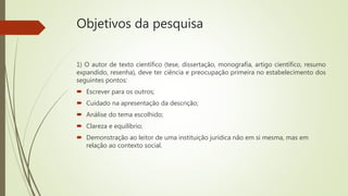 Objetivos da pesquisa
1) O autor de texto científico (tese, dissertação, monografia, artigo científico, resumo
expandido, resenha), deve ter ciência e preocupação primeira no estabelecimento dos
seguintes pontos:
 Escrever para os outros;
 Cuidado na apresentação da descrição;
 Análise do tema escolhido;
 Clareza e equilíbrio;
 Demonstração ao leitor de uma instituição jurídica não em si mesma, mas em
relação ao contexto social.
 