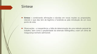 Síntese
 Síntese – combinando afirmações e dúvidas em novas noções ou proposições,
retendo o que elas tem de legitimo e fundindo-as pela introdução de um novo
ponto de vista;
 Observações – a inexperiência, a falta de determinação de uma método pessoal de
trabalho, bem como a perplexidade da extensão bibliográfica, criam um clima de
insegurança normal e admissível;
 
