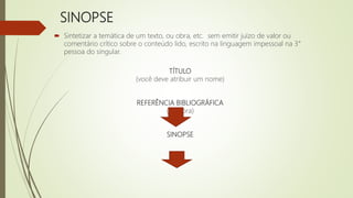 SINOPSE
 Sintetizar a temática de um texto, ou obra, etc. sem emitir juízo de valor ou
comentário crítico sobre o conteúdo lido, escrito na linguagem impessoal na 3°
pessoa do singular.
TÍTULO
(você deve atribuir um nome)
REFERÊNCIA BIBLIOGRÁFICA
(da obra)
SINOPSE
 
