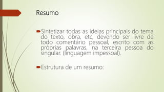 Resumo
Sintetizar todas as ideias principais do tema
do texto, obra, etc, devendo ser livre de
todo comentário pessoal, escrito com as
próprias palavras, na terceira pessoa do
singular. (linguagem impessoal).
Estrutura de um resumo:
 