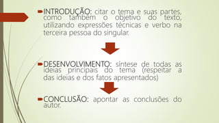 INTRODUÇÃO: citar o tema e suas partes,
como também o objetivo do texto,
utilizando expressões técnicas e verbo na
terceira pessoa do singular.
DESENVOLVIMENTO: síntese de todas as
ideias principais do tema (respeitar a
das ideias e dos fatos apresentados)
CONCLUSÃO: apontar as conclusões do
autor.
 