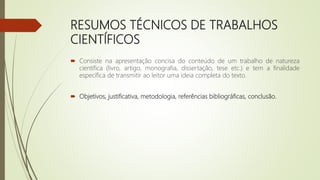 RESUMOS TÉCNICOS DE TRABALHOS
CIENTÍFICOS
 Consiste na apresentação concisa do conteúdo de um trabalho de natureza
científica (livro, artigo, monografia, dissertação, tese etc.) e tem a finalidade
específica de transmitir ao leitor uma ideia completa do texto.
 Objetivos, justificativa, metodologia, referências bibliográficas, conclusão.
 