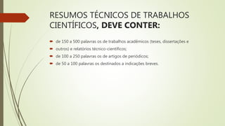 RESUMOS TÉCNICOS DE TRABALHOS
CIENTÍFICOS, DEVE CONTER:
 de 150 a 500 palavras os de trabalhos acadêmicos (teses, dissertações e
 outros) e relatórios técnico-científicos;
 de 100 a 250 palavras os de artigos de periódicos;
 de 50 a 100 palavras os destinados a indicações breves.
 