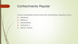 Conhecimento Popular
1)Como já destacado anteriormente tem características específicas como:
a) Valorativo;
b) Reflexivo;
c) Assistemático;
d) Verificável; e
e) Falível e inexato
 