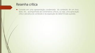 Resenha crítica
 Consiste em uma apresentação condensada do conteúdo de um livro,
texto, etc, acompanhada de comentários críticos, ou seja, uma apreciação
crítica valorativa do conteúdo e da exposição de determinada questão.
 