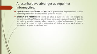 A resenha deve abranger as seguintes
informações:
 QUADRO DE REFERÊNCIAS DO AUTOR: a que corrente de pensamento o autor
se filia? Que teoria ou modelo teórico apoia seu estudo?
 CRÍTICA DO RESENHISTA: como se situa o autor da obra em relação às
correntes científicas? Quanto ao mérito da obra, qual a sua contribuição? Quanto
ao estilo, é conciso, objetivo, claro, coerente, preciso? A linguagem é correta,
adequada? A forma é lógica, sistematizada? Utiliza recursos explicativos e
ilustrativos? A quem se destina a obra?
 