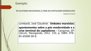 Exemplo:
DO ECLETISMO EDUCACIONAL À CRISE DO CAPITALISMO DESREGULADO
Gedeli Ferrazzo¹
Lombardi, José Claudinei. Embates marxistas:
apontamentos sobre a pós-modernidade e a
crise terminal do capitalismo – Campinas, SP:
Librum, Navegando, 2012. 110, p. ISBN: 978-
85-65608-00-8.
 