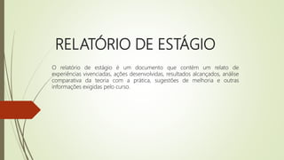 RELATÓRIO DE ESTÁGIO
O relatório de estágio é um documento que contém um relato de
experiências vivenciadas, ações desenvolvidas, resultados alcançados, análise
comparativa da teoria com a prática, sugestões de melhoria e outras
informações exigidas pelo curso.
 