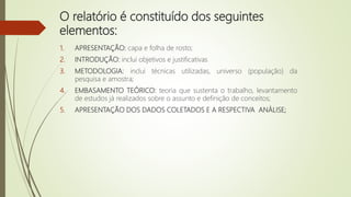 O relatório é constituído dos seguintes
elementos:
1. APRESENTAÇÃO: capa e folha de rosto;
2. INTRODUÇÃO: inclui objetivos e justificativas
3. METODOLOGIA: inclui técnicas utilizadas, universo (população) da
pesquisa e amostra;
4. EMBASAMENTO TEÓRICO: teoria que sustenta o trabalho, levantamento
de estudos já realizados sobre o assunto e definição de conceitos;
5. APRESENTAÇÃO DOS DADOS COLETADOS E A RESPECTIVA ANÁLISE;
 
