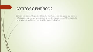 ARTIGOS CIENTÍFICOS
Consiste na apresentação sintética dos resultados de pesquisas ou estudos
realizados a respeito de uma questão; contém ideias novas. Os artigos são
publicados em revistas ou em periódicos especializados.
 
