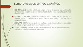 ESTRUTURA DE UM ARTIGO CIENTÍFICO
 IDENTIFICAÇÃO: contém o título do artigo; o nome do autor e sua qualificação
(profissional e acadêmica: o que faz, local de trabalho e sua titulação acadêmica
mais elevada);
 RESUMO E ABSTRACT: deve ser autoexplicativo, usando terceira pessoa do
singular e dando preferência ao verbo na voz ativa, redigido em um único
parágrafo formado.
 PALAVRAS-CHAVE: termos (palavras ou frases curtas) que indicam o conteúdo
do artigo em português e em idioma estrangeiro;
 ARTIGO (CORPO): contém as três partes redacionais de um trabalho científico:
introdução, desenvolvimento e conclusão.
 