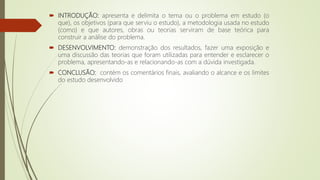  INTRODUÇÃO: apresenta e delimita o tema ou o problema em estudo (o
que), os objetivos (para que serviu o estudo), a metodologia usada no estudo
(como) e que autores, obras ou teorias serviram de base teórica para
construir a análise do problema.
 DESENVOLVIMENTO: demonstração dos resultados, fazer uma exposição e
uma discussão das teorias que foram utilizadas para entender e esclarecer o
problema, apresentando-as e relacionando-as com a dúvida investigada.
 CONCLUSÃO: contém os comentários finais, avaliando o alcance e os limites
do estudo desenvolvido
 