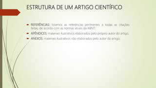 ESTRUTURA DE UM ARTIGO CIENTÍFICO
 REFERÊNCIAS: listamos as referências pertinentes a todas as citações
feitas, de acordo com as normas atuais da ABNT;
 APÊNDICES: materiais ilustrativos elaborados pelo próprio autor do artigo;
 ANEXOS: materiais ilustrativos não elaborados pelo autor do artigo;
 