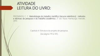 ATIVIDADE
LEITURA DO LIVRO:
PRODANOV, C. C. Metodologia do trabalho científico [recurso eletrônico] : métodos
e técnicas da pesquisa e do trabalho acadêmico. 2° ed. Novo Hamburgo: Feevale,
2013.
Capítulo 4: Estrutura do projeto de pesquisa.
(da página 119 à 141).
 