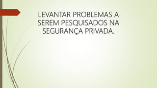 LEVANTAR PROBLEMAS A
SEREM PESQUISADOS NA
SEGURANÇA PRIVADA.
 