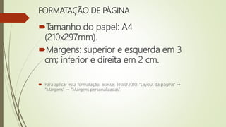 FORMATAÇÃO DE PÁGINA
Tamanho do papel: A4
(210x297mm).
Margens: superior e esquerda em 3
cm; inferior e direita em 2 cm.
 Para aplicar essa formatação, acesse: Word 2010: “Layout da página” →
“Margens” → “Margens personalizadas”.
 