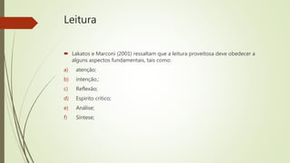 Leitura
 Lakatos e Marconi (2001) ressaltam que a leitura proveitosa deve obedecer a
alguns aspectos fundamentais, tais como:
a) atenção;
b) intenção.;
c) Reflexão;
d) Espirito crítico;
e) Análise;
f) Síntese;
 