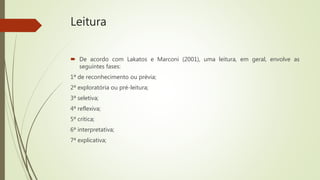 Leitura
 De acordo com Lakatos e Marconi (2001), uma leitura, em geral, envolve as
seguintes fases:
1ª de reconhecimento ou prévia;
2ª exploratória ou pré-leitura;
3ª seletiva;
4ª reflexiva;
5ª crítica;
6ª interpretativa;
7ª explicativa;
 