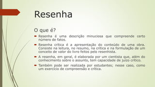 Resenha
O que é?
 Resenha é uma descrição minuciosa que compreende certo
número de fatos.
 Resenha crítica é a apresentação do conteúdo de uma obra.
Consiste na leitura, no resumo, na crítica e na formulação de um
conceito de valor do livro feitos pelo resenhista.
 A resenha, em geral, é elaborada por um cientista que, além do
conhecimento sobre o assunto, tem capacidade de juízo crítico.
 Também pode ser realizada por estudantes; nesse caso, como
um exercício de compreensão e crítica.
 