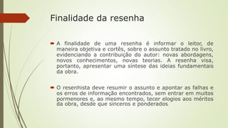 Finalidade da resenha
 A finalidade de uma resenha é informar o leitor, de
maneira objetiva e cortês, sobre o assunto tratado no livro,
evidenciando a contribuição do autor: novas abordagens,
novos conhecimentos, novas teorias. A resenha visa,
portanto, apresentar uma síntese das ideias fundamentais
da obra.
 O resenhista deve resumir o assunto e apontar as falhas e
os erros de informação encontrados, sem entrar em muitos
pormenores e, ao mesmo tempo, tecer elogios aos méritos
da obra, desde que sinceros e ponderados.
 