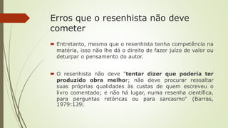 Erros que o resenhista não deve
cometer
 Entretanto, mesmo que o resenhista tenha competência na
matéria, isso não lhe dá o direito de fazer juízo de valor ou
deturpar o pensamento do autor.
 O resenhista não deve "tentar dizer que poderia ter
produzido obra melhor; não deve procurar ressaltar
suas próprias qualidades às custas de quem escreveu o
livro comentado; e não há lugar, numa resenha científica,
para perguntas retóricas ou para sarcasmo" (Barras,
1979:139).
 