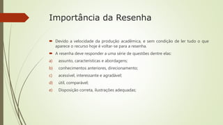 Importância da Resenha
 Devido a velocidade da produção acadêmica, e sem condição de ler tudo o que
aparece o recurso hoje é voltar-se para a resenha.
 A resenha deve responder a uma série de questões dentre elas:
a) assunto, características e abordagens;
b) conhecimentos anteriores, direcionamento;
c) acessível, interessante e agradável;
d) útil, comparável;
e) Disposição correta, ilustrações adequadas;
 