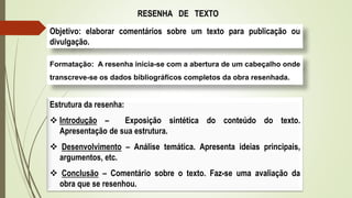 RESENHA DE TEXTO
Objetivo: elaborar comentários sobre um texto para publicação ou
divulgação.
Formatação: A resenha inicia-se com a abertura de um cabeçalho onde
transcreve-se os dados bibliográficos completos da obra resenhada.
Estrutura da resenha:
 Introdução – Exposição sintética do conteúdo do texto.
Apresentação de sua estrutura.
 Desenvolvimento – Análise temática. Apresenta ideias principais,
argumentos, etc.
 Conclusão – Comentário sobre o texto. Faz-se uma avaliação da
obra que se resenhou.
 