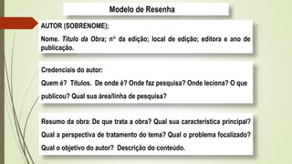 Modelo de Resenha
AUTOR (SOBRENOME);
Nome. Título da Obra; n da edição; local de edição; editora e ano de
publicação.
Credenciais do autor:
Quem é? Títulos. De onde é? Onde faz pesquisa? Onde leciona? O que
publicou? Qual sua área/linha de pesquisa?
Resumo da obra: De que trata a obra? Qual sua característica principal?
Qual a perspectiva de tratamento do tema? Qual o problema focalizado?
Qual o objetivo do autor? Descrição do conteúdo.
 