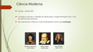 Ciência Moderna
 Europa - Século XVI;
 Conseguiu articular o método de observação e experimentação com o uso
de instrumentos técnicos;
 Seu nascimento é tido por muito historiadores como uma revolução.
Nicolau Copernicus
(1473-1543)
Galileu Galilei
(1564-1642)
Isaac Newton
(1643-1727)
 