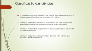Classificação das ciências
 A primeira classificação sistemática das ciências de que temos notícia foi a
de Aristóteles. O filósofo grego empregou três critérios:
 critério da ausência ou presença da ação humana nos seres investigados,
levando à distinção entre as ciências teoréticas e ciências práticas;
 critério da imutabilidade ou permanência e da mutabilidade ou movimento
dos seres investigados;
 critério da modalidade prática, levando à distinção entre ciências que
estudam a práxis e as técnicas.
 