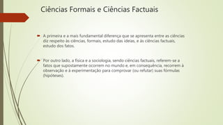 Ciências Formais e Ciências Factuais
 A primeira e a mais fundamental diferença que se apresenta entre as ciências
diz respeito às ciências, formais, estudo das ideias, e às ciências factuais,
estudo dos fatos.
 Por outro lado, a física e a sociologia, sendo ciências factuais, referem-se a
fatos que supostamente ocorrem no mundo e, em consequência, recorrem à
observação e à experimentação para comprovar (ou refutar) suas fórmulas
(hipóteses).
 