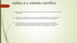 Galileu e o método científico
 Galileu Galilei desenvolveu o método científico cujo os princípios são usados
atualmente.
 Baseado na análise lógica e em experimentações Galileu comprovava suas
descobertas, chegando a executar centenas de vezes um experimento.
 Antes de Galileu a Ciência estava embasada apenas na metodologia
aristotélica que compreende apenas lógica e observação, por essa razão
Galileu é tido como pai da ciência moderna ou o primeiro cientista.
 