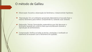 O método de Galileu
 Observação: Durante a observação do fenômeno, é desenvolvido hipóteses.
 Reprodução: Em um ambiente apropriado (laboratório) é buscado fazer o
mesmo fenômeno para melhor compreende-lo, isolando suas variáveis.
 Elaboração: Teorias, formulações matemáticas que irão descrever o
fenômeno levando em conta os fatos que aconteceram durante a
reprodução do tal fenômeno.
 Comprovação: Verifica se todas as teorias, anotações, é analisado se
realmente se encaixam com o fenômeno em questão.
.
 
