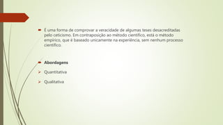 É uma forma de comprovar a veracidade de algumas teses desacreditadas
pelo ceticismo. Em contraposição ao método científico, está o método
empírico, que é baseado unicamente na experiência, sem nenhum processo
científico.
 Abordagens
 Quantitativa
 Qualitativa
 