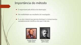 Importância do método
 É responsável pela eficácia da observação;
 Dá credibilidade aos resultados da investigação;
 É um dos critérios que permite distinguir o conhecimentos
verdadeiramente científicos dos que o não são.
Charles Darwin
(1809-1822)
Albert Einsten
(1879-1925)
 