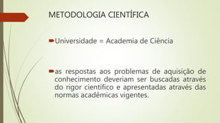 METODOLOGIA CIENTÍFICA
Universidade = Academia de Ciência
as respostas aos problemas de aquisição de
conhecimento deveriam ser buscadas através
do rigor científico e apresentadas através das
normas acadêmicas vigentes.
 