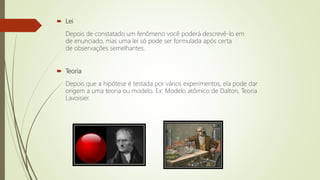  Lei
Depois de constatado um fenômeno você poderá descrevê-lo em
de enunciado, mas uma lei só pode ser formulada após certa
de observações semelhantes.
 Teoria
Depois que a hipótese é testada por vários experimentos, ela pode dar
origem a uma teoria ou modelo. Ex: Modelo atômico de Dalton, Teoria
Lavoisier.
 