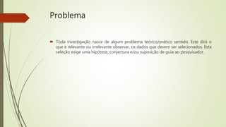 Problema
 Toda investigação nasce de algum problema teórico/prático sentido. Este dirá o
que é relevante ou irrelevante observar, os dados que devem ser selecionados. Esta
seleção exige uma hipótese, conjectura e/ou suposição de guia ao pesquisador.
 
