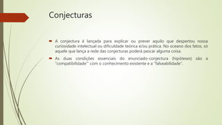 Conjecturas
 A conjectura é lançada para explicar ou prever aquilo que despertou nossa
curiosidade intelectual ou dificuldade teórica e/ou prática. No oceano dos fatos, só
aquele que lança a rede das conjecturas poderá pescar alguma coisa.
 As duas condições essenciais do enunciado-conjectura (hipóteses) são a
“compatibilidade"’ com o conhecimento existente e a “falseabilidade”.
 