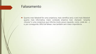Falseamento
 Quanto mais falseável for uma conjectura, mais cientifica será, e será mais falseável
quanto mais informativa, maior conteúdo empírico tiver. Exemplo: “amanha
chovera” e uma conjectura que informa muito pouco (quando, como, onde etc. ...)
e, por conseguinte, difícil de falsear, mas também sem maior importância.
 