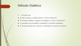 Método Dialético
1) Principais Leis:
 a) ação recíproca, unidade polar ou “tudo se relaciona”;
 b) mudança dialética, negação da negação ou “tudo se transforma”;
 c) passagem da quantidade a qualidade ou mudança qualitativa;
 d) interpenetração dos contrários, contradição ou luta dos contrários.
 