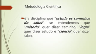 Metodologia Científica
é a disciplina que "estuda os caminhos
do saber", se entendermos que
"método" quer dizer caminho, "logia"
quer dizer estudo e "ciência" quer dizer
saber.
 
