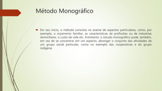 Método Monográfico
 Em seu inicio, o método consistia no exame de aspectos particulares, como, por
exemplo, o orçamento familiar, as características de profissões ou de industrias
domiciliares, o custo de vida etc. Entretanto, o estudo monográfico pode, também,
em vez de se concentrar em um aspecto, abranger o conjunto das atividades de
um grupo social particular, como no exemplo das cooperativas e do grupo
indígena.
 