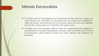Método Estruturalista
 O método parte da investigação de um fenômeno concreto, eleva-se, a seguir, ao
nível abstrato, por intermédio da constituição de um modelo que represente o
objeto de estudo, retornando por fim ao concreto, dessa vez como uma realidade
estruturada e relacionada com a experiência do sujeito social.
 Considera que uma linguagem abstrata deve ser indispensável para assegurar a
possibilidade de comparar experiências a primeira vista irredutíveis que, se assim
permanecessem, nada poderiam ensinar; em outras palavras, não poderiam ser
estudadas.
 